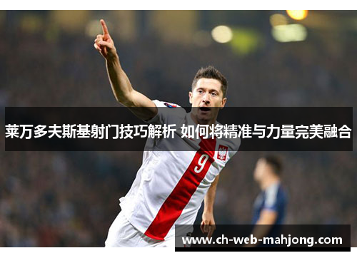 莱万多夫斯基射门技巧解析 如何将精准与力量完美融合